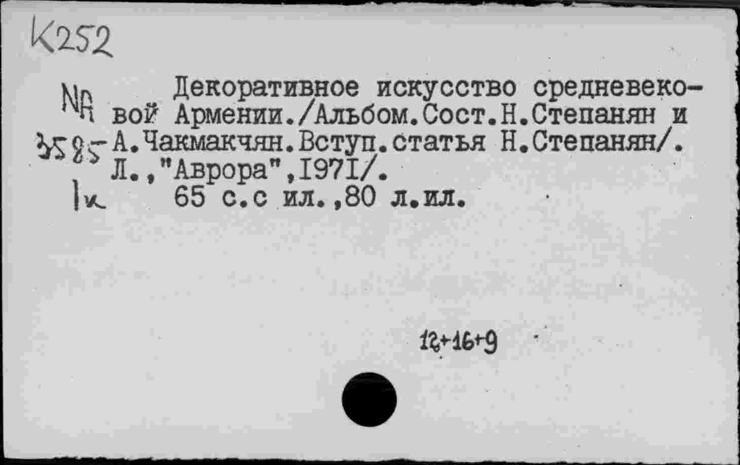 ﻿Декоративное искусство средневеко-1Чп вой Армении./Альбом.Сост.Н.Степанян и ~ А.Чакмакчян.Вступ.статья Н.Степанян/.
, Л.,’’Аврора”, 1971/.
|к 65 с.с ил. ,80 л.ил.
